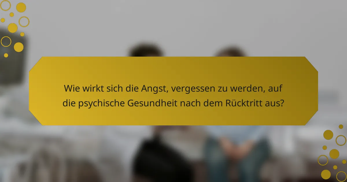 Wie wirkt sich die Angst, vergessen zu werden, auf die psychische Gesundheit nach dem Rücktritt aus?